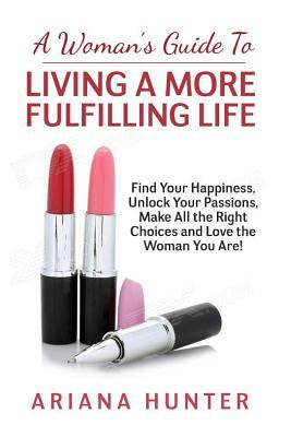 A Woman's Guide to Living a More Fulfilling Life: Find Your Happiness, Unlock Your Passions, Make All the Right Choices and Love the Woman You Are by Ariana Hunter