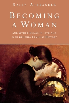 Becoming a Woman: And Other Essays in 19th and 20th Century Feminist History by Sally Alexander