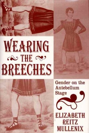 Wearing the Breeches: Gender on the Antebellum Stage by Elizabeth Reitz Mullenix