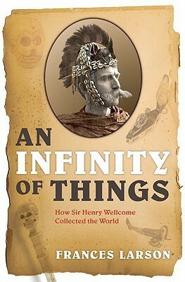 An Infinity of Things: How Sir Henry Wellcome Collected the World by Frances Larson