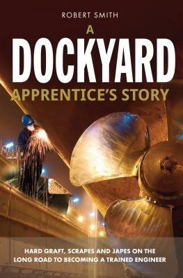 A Dockyard Apprentice's Story: Hard graft, scrapes and japes on the long road to becoming a trained engineer by Robert Smith