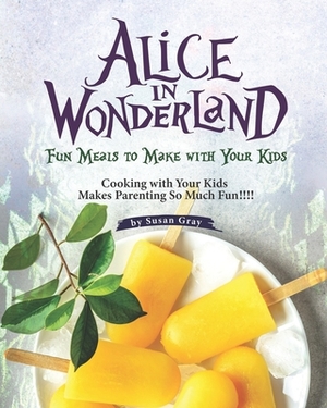 Alice In Wonderland: Fun Meals to Make with Your Kids - Cooking with Your Kids Makes Parenting So Much Fun!!!! by Susan Gray