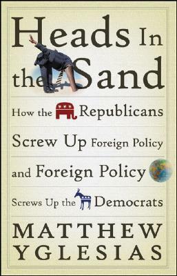 Heads in the Sand: How the Republicans Screw Up Foreign Policy and Foreign Policy Screws Up the Democrats by Matthew Yglesias