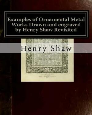 Examples of Ornamental Metal Works Drawn and engraved by Henry Shaw Revisited: Examples of Ornamental Metal Works Drawn and engraved by Henry Shaw Rev by Henry Shaw