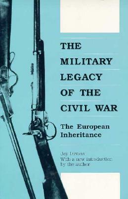 The Military Legacy of the Civil War: The European Inheritance by Jay Luvaas
