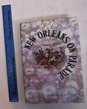 New Orleans on Parade: Tourism and the Transformation of the Crescent City by J. Mark Souther