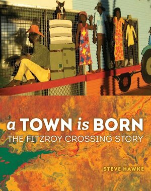 A Town is Born: The Story of the Fitzroy Crossing by Steve Hawke