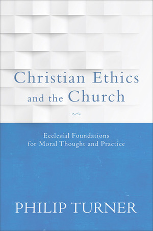 Christian Ethics and the Church: Ecclesial Foundations for Moral Thought and Practice by Philip Turner