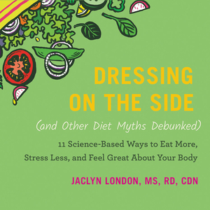 Dressing on the Side (and Other Diet Myths Debunked): 11 Science-Based Ways to Eat More, Stress Less, and Feel Great about Your Body by Jaclyn London