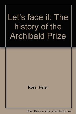 Let's Face It: The History Of The Archibald Prize by Peter Ross