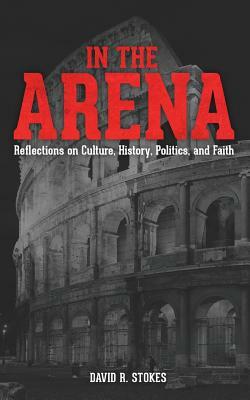In The Arena: Reflections on Culture, History, Politics, and Faith by David R. Stokes