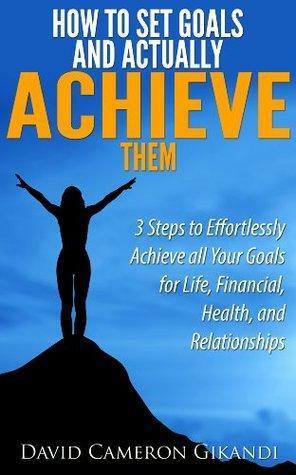 How to Set Goals and Actually ACHIEVE Them - 3 Steps to Effortlessly Achieve all Your Goals for Life, Financial, Health, and Relationships by David Cameron Gikandi