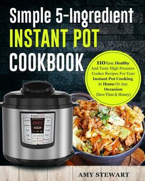 Simple 5-Ingredient Instant Pot Cookbook: 110 Easy, Healthy And Tasty High Pressure Cooker Recipes For Your Instant Pot Cooking At Home Or Any Occasio by Amy Stewart