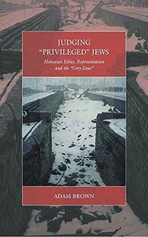 Judging 'Privileged' Jews: Holocaust Ethics, Representation, and the 'Grey Zone by Adam Brown