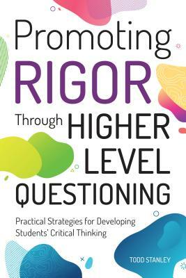 Promoting Rigor Through Higher Level Questioning: Practical Strategies for Developing Students' Critical Thinking by Todd Stanley