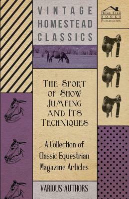 The Sport of Show Jumping and Its Techniques - A Collection of Classic Equestrian Magazine Articles by Various
