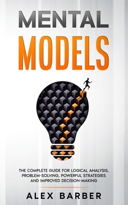 Mental Models: The Complete Guide for Logical Analysis, Problem-Solving, Powerful Strategies and Improved Decision-Making by Alex Barber