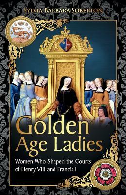 Golden Age Ladies: Women Who Shaped the Courts of Francis I and Henry VIII by Sylvia Barbara Soberton