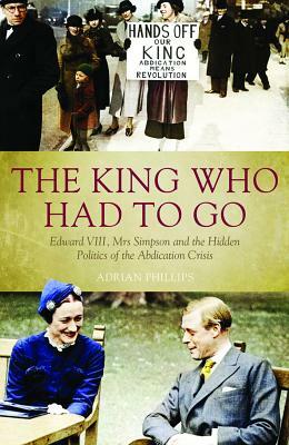 The King Who Had to Go: Edward VLLL, Mrs Simpson and the Hidden Politics of the Abdication Crisis by Adrian Phillips