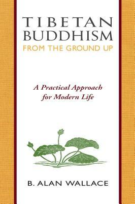 Tibetan Buddhism from the Ground Up: A Practical Approach for Modern Life by Steven Wilhelm, B. Alan Wallace