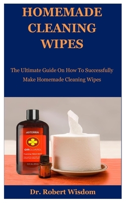 Homemade Cleaning Wipes: The Ultimate Guide On How To Successfully Make Homemade Cleaning Wipes by Robert Wisdom