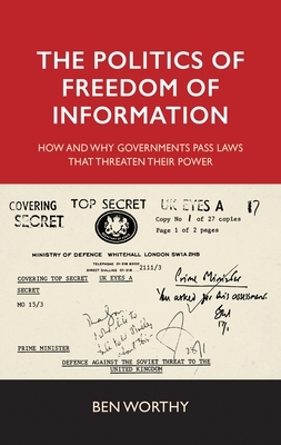 The Politics of Freedom of Information: How and Why Governments Pass Laws That Threaten Their Power by Ben Worthy