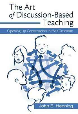 The Art of Discussion-Based Teaching: Opening Up Conversation in the Classroom by John Henning