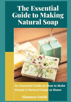 The Essential Guide to Making Natural Soap: An Essential Guide on How to Make Simple & Natural Soaps at Home by Shannon Smith