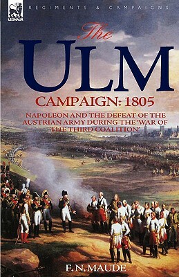 The Ulm Campaign 1805: Napoleon and the Defeat of the Austrian Army During the 'War of the Third Coalition' by F. N. Maude