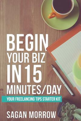 Begin Your Biz in 15 Minutes/Day: Your Freelancing Tips Starter Kit by Sagan Morrow