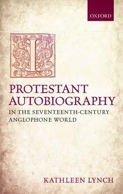 Protestant Autobiography in the Seventeenth-Century Anglophone World by Kathleen Lynch