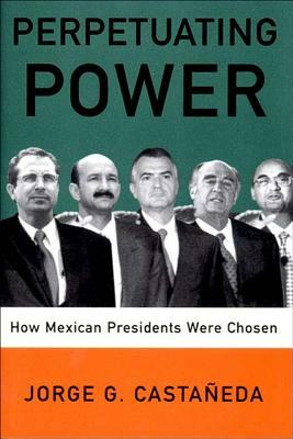 Perpetuating Power: How Mexican Presidents Are Chosen by Jorge G. Castaneda