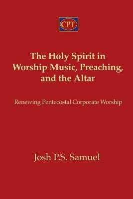 The Holy Spirit in Worship Music, Preaching, and the Altar: Renewing Pentecostal Corporate Worship by Josh P. S. Samuel