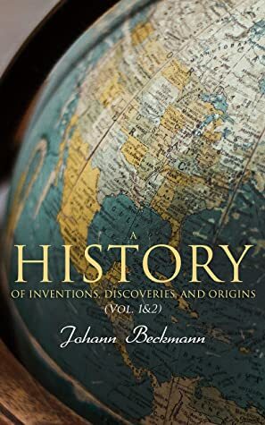 A History of Inventions, Discoveries, and Origins (Vol. 1&2): Complete Edition by J. W. Griffith, William Francis, William Johnston, Johann Beckmann
