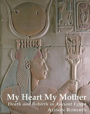 My Heart My Mother: Death and Rebirth in Ancient Egypt by Alison Roberts