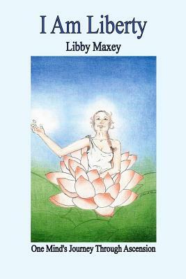 I Am Liberty: One Mind's Journey Through Ascension by Libby Maxey