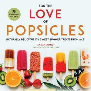 For the Love of Popsicles: Naturally Delicious Icy Sweet Summer Treats from A–Z by Sarah Bond