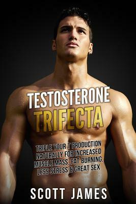 Testosterone Trifecta: Triple Your T Production Naturally for Increased Muscle Mass, Fat Burning, Less Stress & Great Sex by Scott James