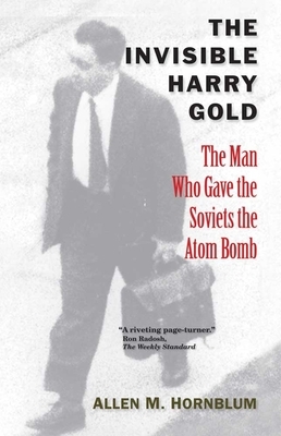 The Invisible Harry Gold: The Man Who Gave the Soviets the Atom Bomb by Allen M. Hornblum