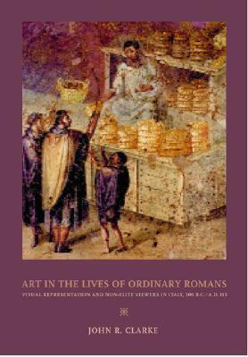 Art in the Lives of Ordinary Romans: Visual Representation & Non-elite Viewers in Italy 100 BC-AD 315 (Joan Palevsky Book in Classical Literature) by John R. Clarke