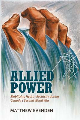 Allied Power: Mobilizing Hydro-electricity during Canada's Second World War by Matthew Evenden