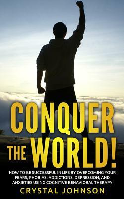 Conquer The World!: How To Be Successful In Life By Overcoming Your Fears, Phobias, Addictions, Depression, And Anxieties Using Cognitive by Crystal Johnson
