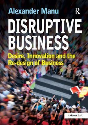 Disruptive Business: Desire, Innovation and the Re-Design of Business by Alexander Manu