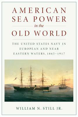 American Sea Power in the Old World: The United States Navy in European and Near Eastern Waters, 1865-1917 by William N. Still Jr.