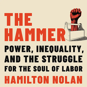 The Hammer: Power, Inequality, and the Struggle for the Soul of Labor by Hamilton Nolan