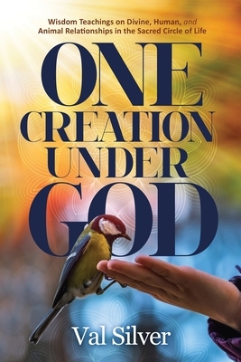 One Creation Under God: Wisdom Teachings on Divine, Human, and Animal Relationships in the Sacred Circle of Life by Val Silver