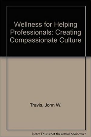 Wellness For Helping Professionals Creating Compassionate Cultures by John W. Travis, Meryn G. Callander