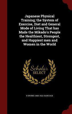 Japanese Physical Training; The System of Exercise, Diet and General Mode of Living That Has Made the Mikado's People the Healthiest, Strongest, and Happiest Men and Women in the World by H. Irving Hancock