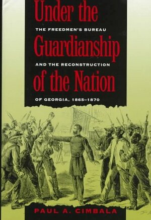 Under the Guardianship of the Nation: The Freedmen's Bureau and the Reconstruction of Georgia, 1865-1870 by Paul A. Cimbala