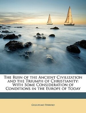 The Ruin of the Ancient Civilization and the Triumph of Christianity: With Some Consideration of Conditions in the Europe of Today by Guglielmo Ferrero